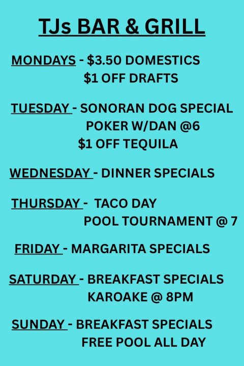 Text, Advertisement, Poster. Text: TJs BAR &amp; &amp; GRILL $1 OFF DRAFTS TUESDAY - SONORAN DOG SPECIAL POKER W/DAN @6 $1 OFF TEQUILA FRIDAY - MARGARITA SPECIALS KAROAKE @ 8PM FREE POOL ALL DAY