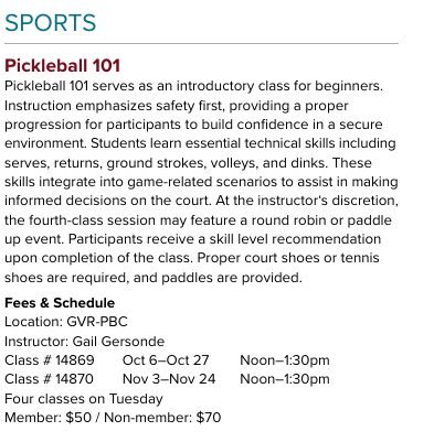 Page, Text, Poster. Text: SPORTS Pickleball 101 Pickleball 101 serves as an introductory class for beginners. Instruction emphasizes safety first, providing a proper progression for participants to build confidence in a secure environment. Students learn essential technical skills including serves, returns, ground strokes, volleys, and dinks. These skills integrate into game-related scenarios to assist in making informed decisions on the court. At the instructor's discretion, the fourth-class session may feature a round robin or paddle up event. Participants receive a skill level recommendation upon completion of the class. Proper court shoes or tennis shoes are required, and paddles are provided. Location: GVR-PBC Instructor: