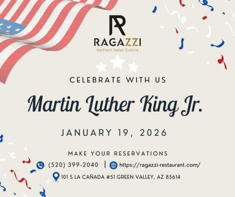 Advertisement, Poster, Text. Text: R RAGAZZI Northern Italian Cuisine CELEBRATE WITH US Martin Luther King Jr. JANUARY 19, 2026 MAKE YOUR RESERVATIONS (520) 399-2040 | https://ragazzi-restaurant.com/ 101 S LA CAÑADA #51 GREEN VALLEY, AZ 85614