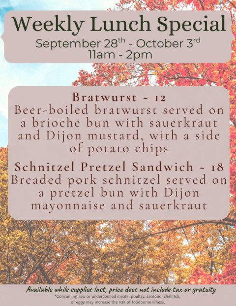 Advertisement, Poster, Vegetation. Text: Weekly Lunch Special September 28th - October 3rd Beer-boiled bratwurst served on a brioche bun with sauerkraut and Dijon mustard, with a side of potato chips Schnitzel Pretzel Sandwich - 18 Breaded pork schnitzel served on a pretzel bun with Dijon mayonnaise and sauerkraut Available while supplies last, price does not include tax or gratuity *Consuming raw or undercooked meats, poultry, seafood, shellfish, or eggs may increase the risk of foodborne illness.