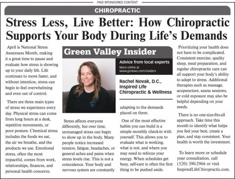 Newspaper, Text, Person. Text: PAID SPONSORED CONTENT CHIROPRACTIC Stress Less, Live Better: How Chiropractic Supports Your Body During Life's Demands April is National Stress Prioritizing your health does Green Valley Insider not have to be complicated. it a great time to pause and Advice from local experts sleep, meal preparation, and evaluate how stress is showing regular chiropractic care can up in your daily life Life all support your body's ability continues to move faster. and to adapt to stress. Additional without intention, stress can Rachel Novak, D.C., therapies such as massage, Inspired