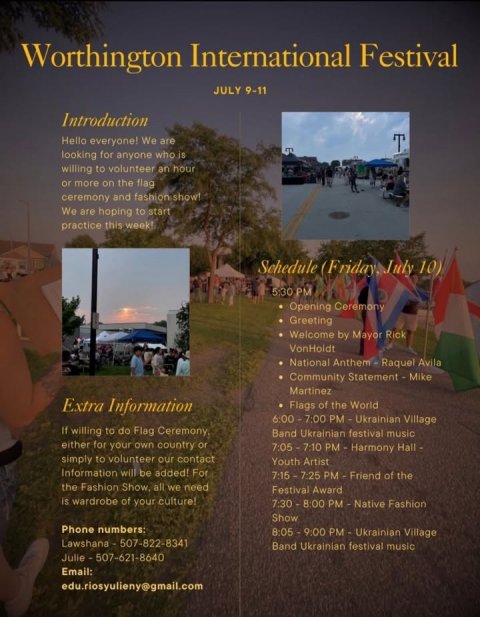 Advertisement, Poster, City. Text: Worthington International Festival JULY 9-11 Introduction Hello everyone! We are looking for anyone who is willing to volunteer an hour or more on the flag ceremony and fashion show! We are hoping to start practice this week! Schedule (Friday, July 10) 5:30 PM Opening Ceremony Greeting Welcome by Mayor Rick VonHoldt National Anthem Raquel Avila Community Statement - Mike Martinez Extra Information Flags of the World If willing to do Flag Ceremony Band Ukrainian festival music either for your own country or simply to volunteer our contact Youth Artist Information will be added! For