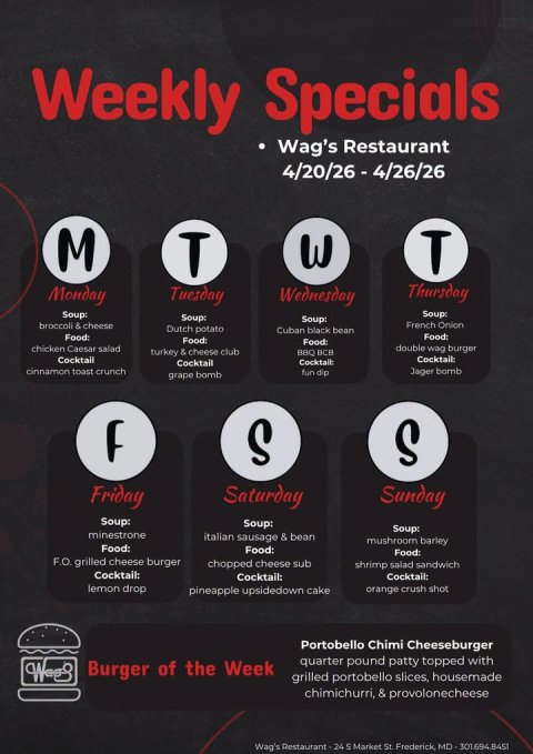 Advertisement, Poster, Text. Text: Weekly Specials Wag's Restaurant M T W T Thursday Monday Tuesday Wednesday Soup: Soup: Soup: Soup: broccoli &amp; cheese French Onion Dutch potato Cuban black bean Food: double wag burger chicken Caesar salad turkey &amp; cheese club BBQ BCB Cocktail Cocktail: Cocktail Cocktail: cinnamon toast crunch Jager bomb fun dip grape bomb S S Friday Saturday Sunday Soup: Soup: Soup: minestrone italian sausage &amp; bean mushroom barley Food: Food: F.O. grilled cheese burger chopped cheese sub shrimp salad sandwich Cocktail: Cocktail: Cocktail: lemon drop pineapple upsidedown cake orange crush shot Portobello Chimi Cheeseburger quarter