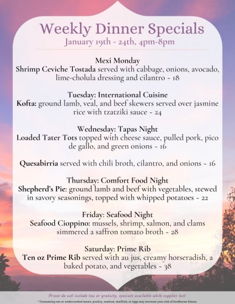 Text, Advertisement, Business Card. Text: Weekly Dinner Specials January 19th - 24th, 4pm-8pm Mexi Monday Shrimp Ceviche Tostada served with cabbage, onions, avocado, lime-cholula dressing and cilantro - 18 Tuesday: International Cuisine Kofta: ground lamb, veal, and beef skewers served over jasmine rice with tzatziki sauce - 24 Wednesday: Tapas Night Loaded Tater Tots topped with cheese sauce, pulled pork, pico de gallo, and green onions - 16 Quesabirria served with chili broth, cilantro, and onions - 16 Thursday: Comfort Food Night Shepherd's Pie: ground lamb and beef with vegetables, stewed in savory seasonings, topped with whipped potatoes - 22 Friday: Seafood Night Seafood Cioppino: mussels, shrimp, salmon, and clams simmered a saffron tomato broth - 28 Saturday: Prime