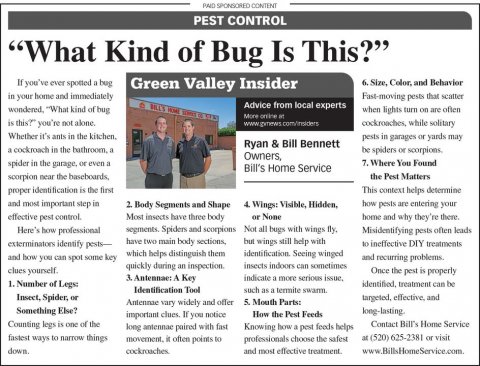 Newspaper, Text, Person. Text: PAID SPONSORED CONTENT PEST CONTROL "What Kind of Bug Is This?" If you've ever spotted a bug Green Valley Insider in your home and immediately Fast-moving pests that scatter Advice from local experts when lights turn on are often is this?" you're not alone. cockroaches, while solitary Whether it's ants in the kitchen. pests in garages or yards may Ryan &amp; Bill Bennett Owners, spider in the garage, or even a 7. Where You