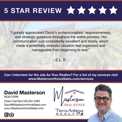 Advertisement, Poster, Person. Text: 5 STAR REVIEW "I greatly appreciated David's professionalism, responsiveness, and strategic guidance throughout the entire process. His communication was consistently excellent and timely, which made a potentially stressful situation feel organized and manageable from beginning to end." Can I Interview for the Job As Your Realtor? For a list of my services visit www.MastersonHomeSales.com/services David Masterson REALTOR® Direct Call/Text 520.261.5485 David@MastersonHomeSales.com REAL ESTATE www.MastersonHomeSales.com Tierra Antigua