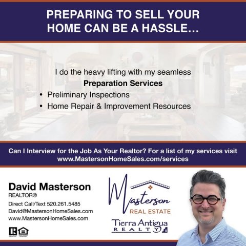 Advertisement, Poster, Person. Text: PREPARING TO SELL YOUR HOME CAN BE A HASSLE... I do the heavy lifting with my seamless Preparation Services Preliminary Inspections Home Repair &amp; Improvement Resources Can I Interview for the Job As Your Realtor? For a list of my services visit www.MastersonHomeSales.com/services David Masterson REALTOR® Direct Call/Text 520.261.5485 David@MastersonHomeSales.com REAL ESTATE www.MastersonHomeSales.com Tierra Antigua R