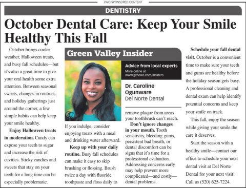 Newspaper, Text, Person. Text: PAID SPONSORED CONTENT DENTISTRY October Dental Care: Keep Your Smile Healthy This Fall October brings cooler Schedule your fall dental Green Valley Insider visit. October is a convenient and busy fall schedules-but time to make sure your teeth Advice from local experts it's also a great time to give More online at and gums are healthy before your oral health some extra the holiday season gets busy. attention. Between seasonal Dr. Caroline A professional cleaning and Ogunware sweets, changes in routines, dental exam can help identify Del Norte Dental and holiday gatherings just potential concerns and