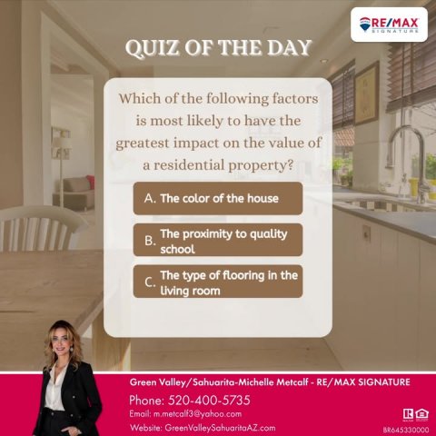 Advertisement, Poster, Person. Text: RE/MAX SIGNATURE QUIZ OF THE DAY Which of the following factors is most likely to have the greatest impact on the value of a residential property? A. The color of the house В. The proximity to quality school The type of flooring in the Phone: 520-400-5735 Website: GreenValleySahuaritaAZ.com BR645330000