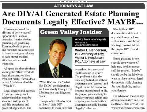 Newspaper, Text, Tie. Text: PAID SPONSORED CONTENT ATTORNEYS AT LAW Are DIY/AI Generated Estate Planning Documents Legally Effective? MAYBE... Resources abound for Should these DIY all sorts of do-it-yourself Green Valley Insider documents be deficient in opportunities, such as any which way or form Advice from local experts - obviously it will be too More online at late to go consult Al for Even medical symptoms and remedies are accessible the proper DIY fix and Walter L. Henderson, to those wishing or refusing correction P.C. Attorney at Law, to seek proper medical Walter L. Henderson, Estate planning is