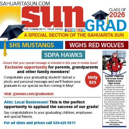 Advertisement, Poster, Person. Text: SAHUARITASUN.COM sun CLASS OF OUR COMMUNITY. YOUR VOICE. GRAD f A SPECIAL SECTION OF THE SAHUARITA SUN SHS MUSTANGS WGHS RED WOLVES SDPA HAWKS Ensure that your special message is included in this year in review issue! Exclusive opportunity for parents, grandparents and other family members! Cutter Papritz Congratulate your graduating student! Upload a photo and personal message and we'll feature your Walden Grove $25 High School graduate in our special section coming in May! To the Man, the Myth the proud of you or all
