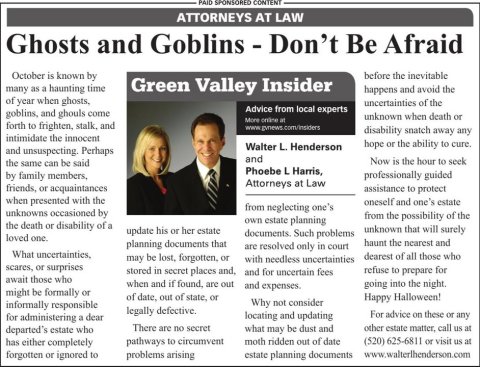 Newspaper, Text, Person. Text: PAID SPONSORED CONTENT ATTORNEYS AT LAW Ghosts and Goblins - Don't Be Afraid October is known by before the inevitable many as a haunting time Green Valley Insider happens and avoid the of year when ghosts, uncertainties of the Advice from local experts goblins, and ghouls come unknown when death or More online in forth to frighten, stalk, and disability snatch away any intimidate the innocent hope or the ability to cure. Walter L. Henderson and unsuspecting. Perhaps and Now is the hour to seek the same can be said Phoebe L Harris, professionally guided by family members, Attorneys at