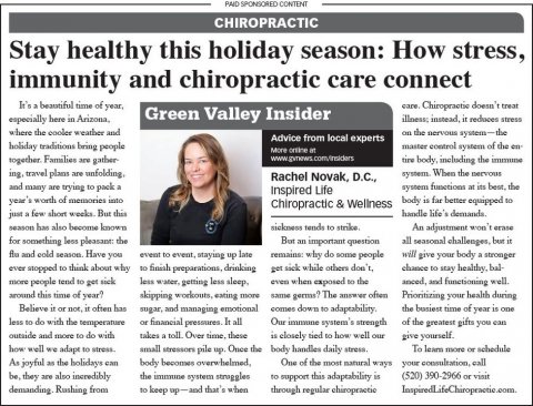 Newspaper, Text, Person. Text: PAID SPONSORED CONTENT CHIROPRACTIC Stay healthy this holiday season: How stress, immunity and chiropractic care connect It's 3 beautiful time of year, Green Valley Insider where the cooler weather and Advice from local experts holiday traditions bring people master control system of the en More online in together. Families are gather tire body, including the immune Rachel Novak, D.C., and namy are trying to pack a system functions at its best, the