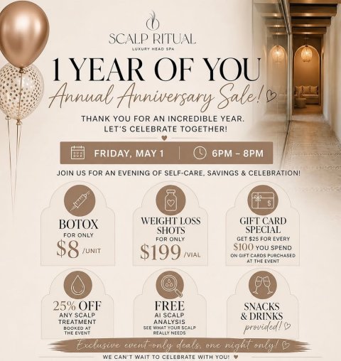 Advertisement, Poster, Balloon. Text: SCALP RITUAL LUXURY HEAD SPA 1 YEAR OF YOU Annual Anniversary Sale! THANK YOU FOR AN INCREDIBLE YEAR. LET'S CELEBRATE TOGETHER! FRIDAY, MAY 1 L JOIN US FOR AN EVENING OF SELF-CARE, SAVINGS &amp; CELEBRATION! WEIGHT LOSS GIFT CARD BOTOX SPECIAL SHOTS FOR ONLY FOR ONLY GET $25 FOR EVERY $8 /UNIT $199 /VIAL $100 YOU SPEND ON GIFT CARDS PURCHASED AT THE EVENT 25% OFF FREE SNACKS ANY SCALP Al SCALP TREATMENT ANALYSIS BOOKED AT SEE WHAT YOUR SCALP provided! THE EVENT REALLY NEEDS WE CAN'T WAIT TO
