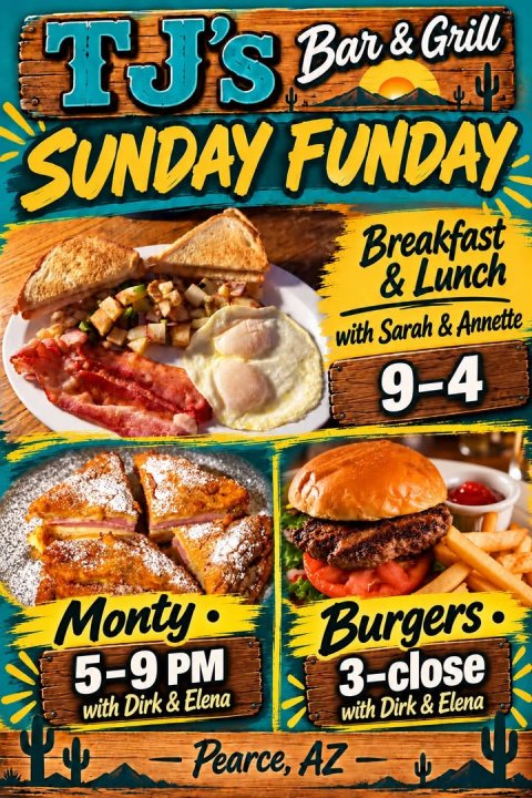 Lunch, Advertisement, Poster. Text: TJ's Bar &amp;Grill SUNDAY FUNDAY Breakfast &amp; Lunch with Sarah &amp; Annette 9-4 Monty Burgers 5-9 PM 3-close with Dirk &amp; Elena Pearce, AZ