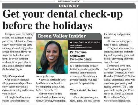 Newspaper, Text, Person. Text: PAID SPONSORED CONTENT DENTISTRY Get your dental check-up before the holidays Everyone loves the holiday for existing and potential Green Valley Insider season, and eating is a large issues If necessary, they per- Advice from local experts candy, and cookies are often form a dental cleaning an integral-and enjoyable- They can also make rec- aspect of the fun. However, ommendations for maintain- ing and improving your oral Ogunware teeth To avoid potential Del Norte Dental mishaps, it's a good idea