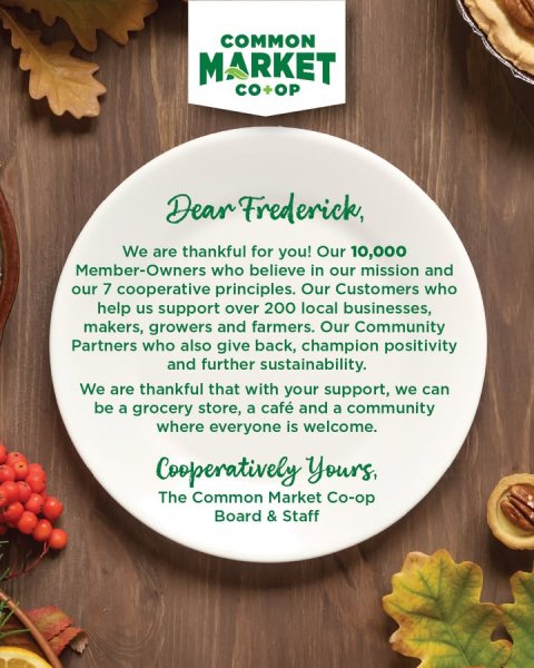 Advertisement, Poster, Leaf. Text: COMMON MARKET CO+OP Dear Frederick, We are thankful for you! Our 10,000 Member-Owners who believe in our mission and our 7 cooperative principles. Our Customers who help us support over 200 local businesses, makers, growers and farmers. Our Community Partners who also give back, champion positivity and further sustainability. We are thankful that with your support, we can be a grocery store, a café and a community where everyone is welcome. The Common Market Co-op Board &amp; Staff