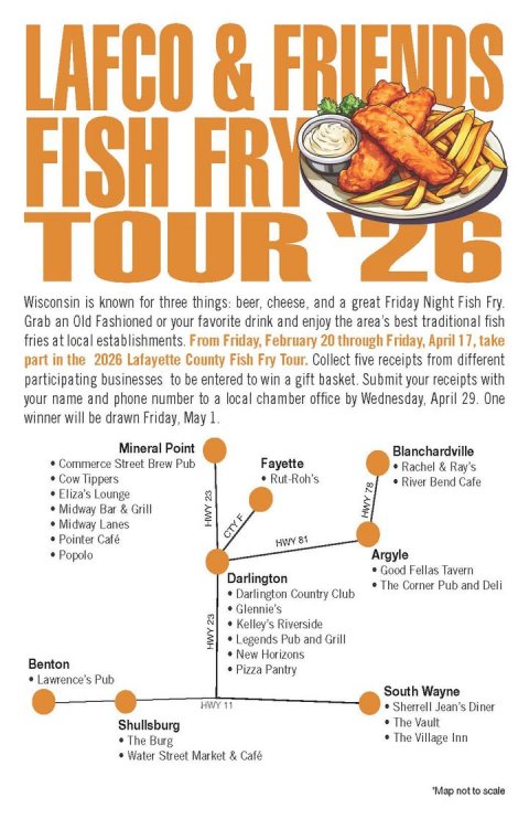 Advertisement, Poster, Text. Text: LAFCO &amp; FRIENDS FISH FRY TOUR '26 Wisconsin is known for three things: beer, cheese, and a great Friday Night Fish Fry. Grab an Old Fashioned or your favorite drink and enjoy the area's best traditional fish fries at local establishments From Friday, February 20 through Friday, April 17, take part in the 2026 Lafayette County Fish Fry Tour. Collect five receipts from different participating businesses to be entered to win a gift basket. Submit your receipts with your name and phone number to a local chamber office by Wednesday, April 29. One winner will be drawn Friday, May 1.
