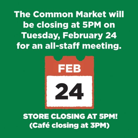 Advertisement, Poster, Text. Text: The Common Market will be closing at 5PM on Tuesday, February 24 for an all-staff meeting. FEB 24 STORE CLOSING AT 5PM! (Café closing at 3PM)