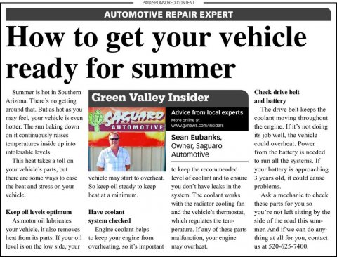 Newspaper, Text, Person. Text: PAID SPONSORED CONTENT AUTOMOTIVE REPAIR EXPERT How to get your vehicle ready for summer Summer is hot in Southern Check drive belt Green Valley Insider and battery around that. But as hot as you The drive belt keeps the Advice from local experts may feel, your vehicle is even SAGUARD coolant moving throughout the engine. If it's not doing AUTOMOTIVE on it continuously raises its job well, the vehicle Sean Eubanks, temperatures inside up into Owner, Saguaro from the battery is needed Automotive