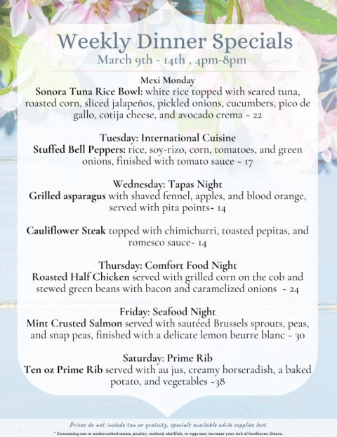 Text, Poster, Menu. Text: Weekly Dinner Specials Mexi Monday Sonora Tuna Rice Bowl: white rice topped with seared tuna, roasted corn, sliced jalapeños, pickled onions, cucumbers, pico de gallo, cotija cheese, and avocado crema - 22 Tuesday: International Cuisine Stuffed Bell Peppers: rice, soy-rizo, corn, tomatoes, and green onions, finished with tomato sauce - 17 Wednesday: Tapas Night Grilled asparagus with shaved fennel, apples, and blood orange, served with pita points- 14 Cauliflower Steak topped with chimichurri, toasted pepitas, and romesco sauce- 14 Thursday: Comfort Food Night Roasted Half Chicken served with grilled corn on the cob and stewed green beans with bacon and caramelized