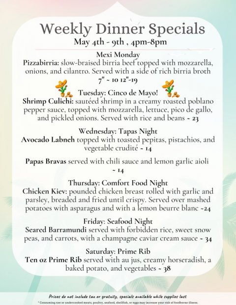 Text, Poster, Menu. Text: Weekly Dinner Specials Mexi Monday Pizzabirria: slow-braised birria beef topped with mozzarella, onions, and cilantro. Served with a side of rich birria broth Tuesday: Cinco de Mayo! Shrimp Culichi: sautéed shrimp in a creamy roasted poblano pepper sauce, topped with mozzarella, lettuce, pico de gallo, and pickled onions. Served with rice and beans - 23 Wednesday: Tapas Night Avocado Labneh topped with toasted pepitas, pistachios, and Papas Bravas served with chili sauce and lemon garlic aioli Thursday: Comfort Food Night Chicken Kiev: pounded chicken breast rolled with garlic and parsley, breaded and fried until crispy.