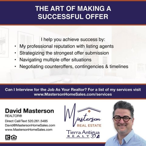 Advertisement, Poster, Person. Text: THE ART OF MAKING A SUCCESSFUL OFFER I help you achieve success by: My professional reputation with listing agents Strategizing the strongest offer submission Navigating multiple offer situations Negotiating counteroffers, contingencies &amp; timelines Can I Interview for the Job As Your Realtor? For a list of my services visit www.MastersonHomeSales.com/services David Masterson REALTOR® Direct Call/Text 520.261.5485 David@MastersonHomeSales.com REAL ESTATE www.MastersonHomeSales.com Tierra Antigua