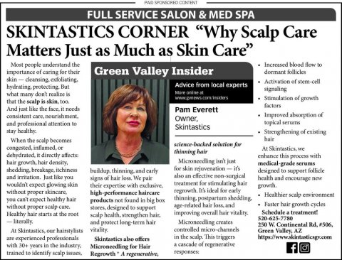 Newspaper, Text, Person. Text: PAID SPONSORED CONTENT FULL SERVICE SALON &amp; MED SPA SKINTASTICS CORNER "Why Scalp Care Matters Just as Much as Skin Care" Increased blood flow to Most people understand the importance of caring for their Green Valley Insider dormant follicles Activation of stem-cell Advice from local experts signaling what many don't realize is www.gvnews.com/nsiders Stimulation of growth that the scalp is skin. ton factors And just like the face, it needs Pam Everett Improved absorption of Owner, topical serums and professional attention to Skintastics stay healthy. Strengthening of existing hair