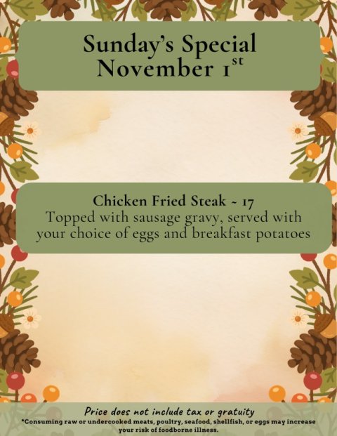 Advertisement, Poster, Business Card. Text: Sunday's Special Chicken Fried Steak - 17 Topped with sausage gravy, served with your choice of eggs and breakfast potatoes Price does not include tax or gratuity *Consuming raw or undercooked meats, poultry, seafood, shellfish, or eggs may increase your risk of foodborne illness.