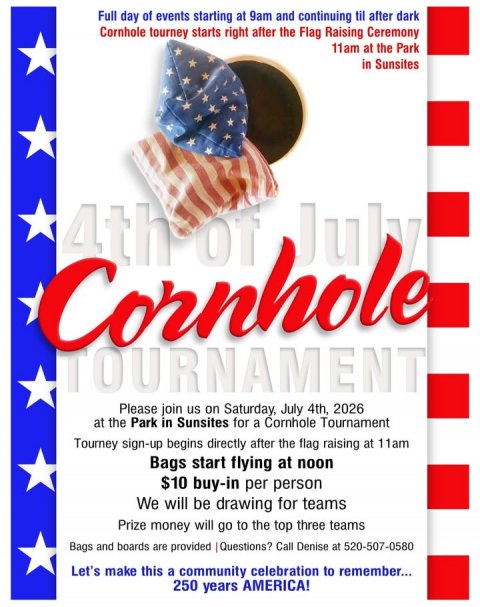 Advertisement, Poster, Flag. Text: Full day of events starting at 9am and continuing til after dark Cornhole tourney starts right after the Flag Raising Ceremony 11am at the Park in Sunsites Cornhole TOURNAMENT Please join us on Saturday, July 4th, 2026 at the Park in Sunsites for a Cornhole Tournament Tourney sign-up begins directly after the flag raising at 11am Bags start flying at noon $10 buy-in per person We will be drawing for teams Prize money will go to the top three teams Bags and boards are provided Questions? Call Denise at 520-507-0580 Let's make this a community celebration to remember... 250