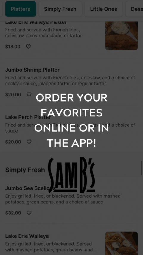 Page, Text, Poster. Text: Platters Simply Fresh Little Ones Dess Fried and served with French fries, coleslaw, spicy remoulade, or tartar $18.00 Jumbo Shrimp Platter Fried and served with French fries, coleslaw, and a choice of cocktail sauce, jalapeno tartar, or regular tartar $20.00 ORDER YOUR FAVORITES Lake Perch Platter Fried and serv ONLINE S OR RIN d a choice of sauce $20.00 THE APP! Simply Fresh Jumbo Sea Scallo SAMB'S Enjoy grilled, fried, or blackened. Served with mashed potatoes, green beans, and a choice of sauce $32.00 Lake Erie Walleye Enjoy grilled, fried, or blackened. Served with mashed potatoes,