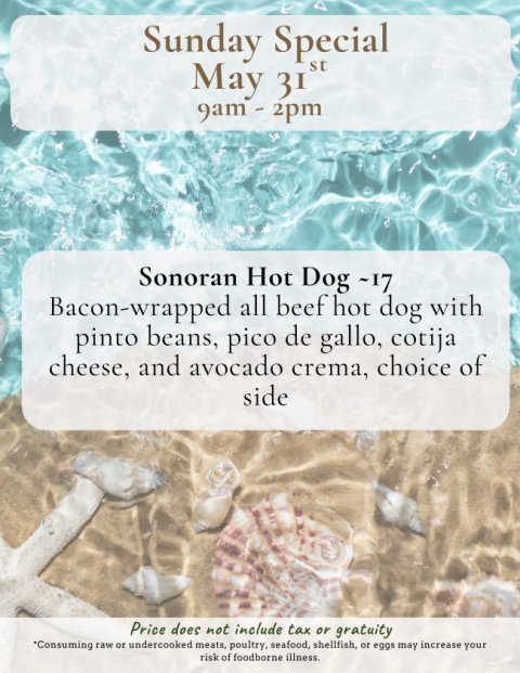 Advertisement, Poster, Business Card. Text: Sunday Special st May 31 Sonoran Hot Dog ~17 Bacon-wrapped all beef hot dog with pinto beans, pico de gallo, cotija cheese, and avocado crema, choice of side Price does not include tax or gratuity *Consuming raw or undercooked meats, poultry, seafood, shellfish, or eggs may increase your risk of foodborne illness.