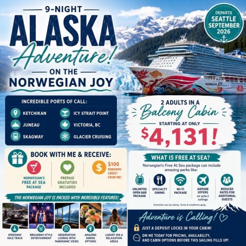 Advertisement, Poster, Boat. Text: 9-NIGHT DEPARTS ALASKA SEATTLE SEPTEMBER 2026 Adventure! ON THE NORWEGIAN JOY INCREDIBLE PORTS OF CALL: 2 ADULTS IN A KETCHIKAN ICY STRAIT POINT Balcony Cabin STARTING AT ONLY JUNEAU SKAGWAY GLACIER CRUISING $4,131! BOOK WITH ME &amp; RECEIVE: WHAT IS FREE AT SEA? $100 $ Norwegian's Free At Sea package can include CREDIT NORWEGIAN'S PREPAID FREE AT SEA GRATUITIES PACKAGE INCLUDED UNLIMITED SPECIALTY AIRFARE REDUCED OPEN BAR DINING PACKAGE OFFERS RATES FOR PACKAGE ADDITIONAL THE NORWEGIAN JOY IS PACKED WITH INCREDIBLE FEATURES! GUESTS