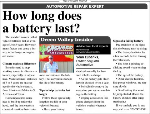 Newspaper, Text, Person. Text: PAID SPONSORED CONTENT AUTOMOTIVE REPAIR EXPERT How long does a battery last? The standard answer is that vehicle batteries last an aver- Green Valley Insider Signs of a failing battery age of 3 to 5 years. However, Pay attention to the signs Advice from local experts many factors can cause a bat- SAGUARD that the battery may be dying: tery to last longer or to give The battery hesitates for AUTOMOTIVE out sooner. a few seconds before turning Sean Eubanks, Owner, Saguaro Climate makes a difference You hear a grinding or Automotive