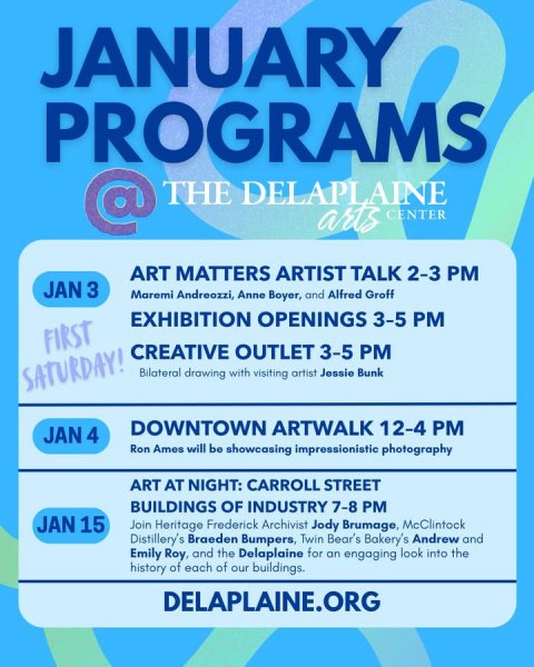 Advertisement, Poster, Business Card. Text: JANUARY PROGRAMS @ THE DELAPLAINE arts CENTER ART MATTERS ARTIST TALK 2-3 PM JAN 3 Maremi Andreozzi, Anne Boyer, and Alfred Groff EXHIBITION OPENINGS 3-5 PM FIRST CREATIVE OUTLET 3-5 PM SATURDAY! Bilateral drawing with visiting artist Jessie Bunk DOWNTOWN ARTWALK 12-4 PM JAN 4 Ron Amos will be showcasing impressionistic photography ART AT NIGHT: CARROLL STREET BUILDINGS OF INDUSTRY 7-8 PM JAN 15 Join Heritage Frederick Archivist Jody Brumage, McClintock Distillery's Braeden Bumpers, Twin Bear's Bakery's Andrew and Emily Roy, and the Delaplaine for an engaging look into the history of each of our buildings. DELAPLAINE.ORG