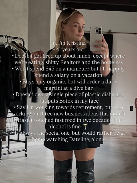 Photography, Person, Woman. Text: hi, I'm Kristina 41 years old Doesn't get fired up about much, except where we're eating, shitty Realtors and the homeless Won't spend $45 on a manicure but I'll happily spend a salary on a vacation Buys only organic, but will order a dirty martini at a dive bar Doesn't own a single piece of plastic dishware. but puts Botox in my face Say I'm working towards retirement, but also working on three new business ideas this month Hasn't touched fast food in two decades but alcohol is fine always the social one, but would rather be at home watching