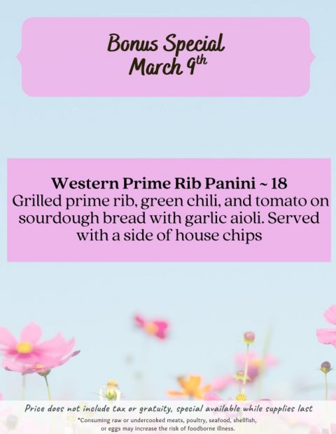 Advertisement, Poster, Petal. Text: Bonus Special March 9th Western Prime Rib Panini~18 Grilled prime rib, green chili, and tomato on sourdough bread with garlic aioli. Served with a side of house chips Price does not include tax or gratuity, special available while supplies last *Consuming raw or undercooked meats, poultry, seafood, shellfish, or eggs may increase the risk of foodborne illness.