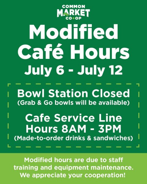 Advertisement, Poster. Text: COMMON MARKET CO+OP Modified Café Hours July 6 - July 12 Bowl Station Closed (Grab &amp; Go bowls will be available) Cafe Service Line Hours 8AM - 3PM (Made-to-order drinks &amp; sandwiches) Modified hours are due to staff training and equipment maintenance. We appreciate your cooperation!