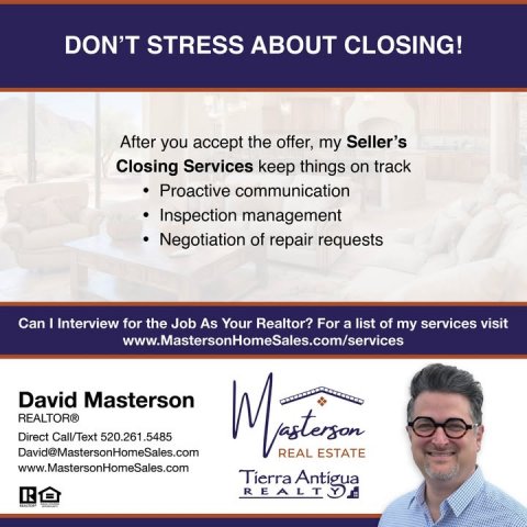Advertisement, Poster, Person. Text: DON'T STRESS ABOUT CLOSING! After you accept the offer, my Seller's Closing Services keep things on track Proactive communication Inspection management Negotiation of repair requests Can I Interview for the Job As Your Realtor? For a list of my services visit www.MastersonHomeSales.com/services David Masterson REALTOR® Direct Call/Text 520.261.5485 David@MastersonHomeSales.com REAL ESTATE www.MastersonHomeSales.com Tierra Antigua R