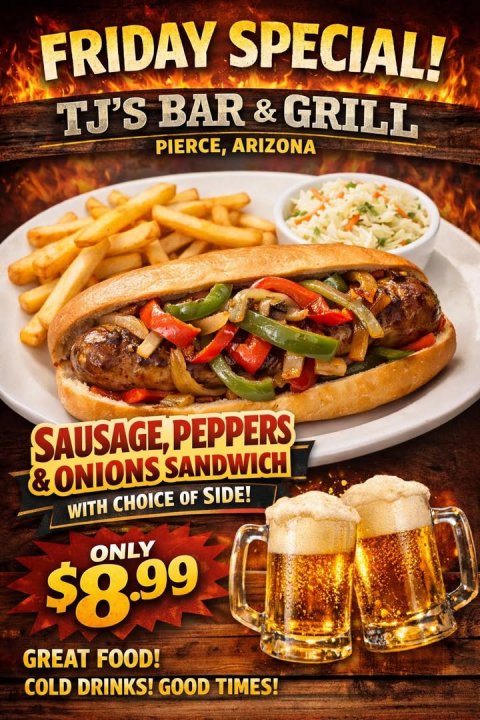 Advertisement, Poster, Hot Dog. Text: FRIDAY SPECIAL! TJ'S BAR&amp;GRILL PIERCE, ARIZONA SAUSAGE, PEPPERS &amp; ONIONS SANDWICH WITH CHOICE OF SIDE! ONLY $8.99 GREAT FOOD! COLD DRINKS! GOOD TIMES!