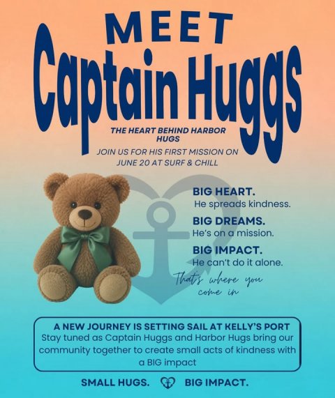 Advertisement, Poster, Teddy Bear. Text: MEET Captain HIS HUGS BEHIND FIRST MISSION CHILL ON JOIN US FOR JUNE 20 AT SURF &amp; BIG HEART. Не spreads kindness. BIG DREAMS. He's on a mission. BIG IMPACT. Не can't do it alone. That's where you come in A NEW JOURNEY IS SETTING SAIL AT KELLY'S PORT Stay tuned as Captain Huggs and Harbor Hugs bring our community together to create small acts of kindness with a BIG impact BIG IMPACT. SMALL HUGS.