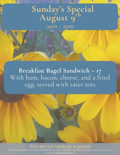 Flower, Petal, Daisy. Text: Sunday's Special August 9 th Breakfast Bagel Sandwich - 17 With ham, bacon, cheese, and a fried egg, served with tater tots Price does not include tax or gratuity risk of foodborne illness.
