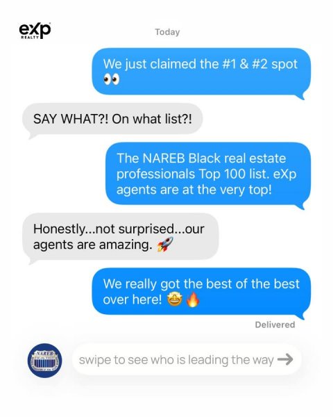 Text, Text Message. Text: exp Today REALTY We just claimed the #1 &amp; #2 spot SAY WHAT?! On what list?! The NAREB Black real estate professionals Top 100 list. eXp agents are at the very top! Honestly...not surprised...our agents are amazing. We really got the best of the best over here! Delivered swipe to see who is leading the way