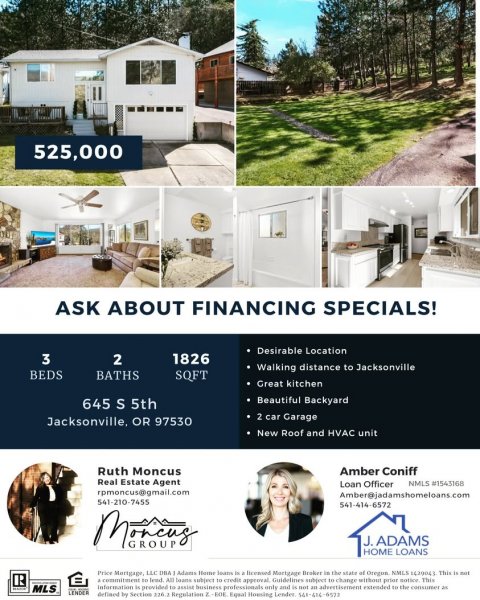 Advertisement, Poster, Person. Text: 525,000 ASK ABOUT FINANCING SPECIALS! Desirable Location 3 2 1826 Walking distance to Jacksonville BEDS BATHS SQFT Great kitchen Beautiful Backyard 645 S 5th 2 car Garage Jacksonville, OR 97530 New Roof and HVAC unit Ruth Moncus Amber Coniff Real Estate Agent Loan Officer NMLS #1543168 rpmoncus@gmail.com Amber@jadamshomeloans.com 541-210-7455 541-414-6572 J. ADAMS GROUP HOME LOANS R = MLS