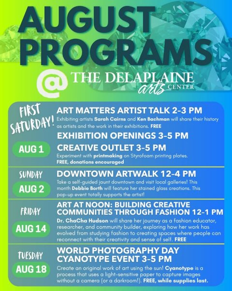 Advertisement, Poster, Text. Text: AUGUST PROGRAMS @ THE DELAPLAINE arts CENTER FIRST ART MATTERS ARTIST TALK 2-3 PM Exhibiting artists Sarah Cairns and Ken Bachman will share their history SATURDAY! as artists and the work in their exhibitions. FREE EXHIBITION OPENINGS 3-5 PM CREATIVE OUTLET 3-5 PM AUG 1 Experiment with printmaking on Styrofoam printing plates. FREE, donations encouraged SUNDAY DOWNTOWN ARTWALK 12-4 PM Take a self-guided jaunt downtown and visit local galleries! This AUG 2 month Debbie Borth will feature her stained gloss creations. This pop-up event totally supports the artist! ART AT NOON: BUILDING CREATIVE FRIDAY COMMUNITIES THROUGH FASHION 12-1 PM Dr.