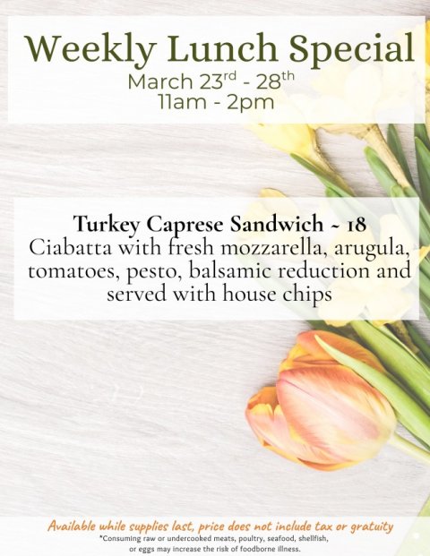 Advertisement, Poster, Petal. Text: Weekly Lunch Special Turkey Caprese Sandwich - 18 Ciabatta with fresh mozzarella, arugula, tomatoes, pesto, balsamic reduction and served with house chips Available while supplies last, price does not include tax or gratuity *Consuming raw or undercooked meats, poultry, seafood, shellfish, or eggs may increase the risk of foodborne illness.