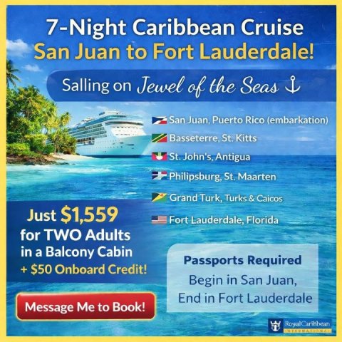 Advertisement, Poster, Boat. Text: 7-Night Caribbean Cruise San Juan to Fort Lauderdale! Salling on Jewel of the Seas San Juan. Puerto Rico (embarkation) Basseterre, St. Kitts St. John's, Antigua Philipsburg, St. Maarten Grand Turk, Turks &amp; Caicos Just $1,559 Fort Lauderdale, Florida for TWO Adults in a Balcony Cabin Passports Required Begin in San Juan, End in Fort Lauderdale Message Me to Book!