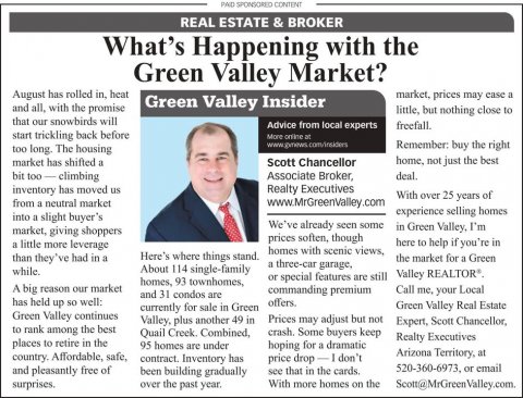 Newspaper, Text, Person. Text: PAID SPONSORED CONTENT REAL ESTATE &amp; BROKER What's Happening with the Green Valley Market? August has rolled in, heat market, prices may case a Green Valley Insider and all, with the promise little, but nothing close to that our snowbirds will Advice from local experts freefall. start trickling back before Remember: buy the right too long. The housing home. not just the best market has shifted a Scott Chancellor Associate Broker, deal. inventory has moved us Realty Executives With over 25 years of from a neutral market experience selling homes into