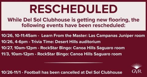 Advertisement, Poster, Text. Text: RESCHEDULED While Del Sol Clubhouse is getting new flooring, the following events have been rescheduled: 10/26, 10-11:45am - Learn From the Master: Las Campanas Juniper room 10/26, 4-6pm - Trivia Time: Desert Hills auditorium 10/27, 10am-12pm-RockStar Bingo: Canoa Hills Saguaro room 11/3, 10am-12pm-RockStar Bingo: Canoa Hills Saguaro room GVR 10/26-11/1 -Football has been cancelled at Del Sol Clubhouse
