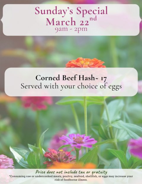 Petal, Advertisement, Business Card. Text: Sunday's Special March 22 nd Corned Beef Hash~ 17 Served with your choice of eggs Price does not include tax or gratuity *Consuming raw or undercooked meats, poultry, seafood, shellfish, or eggs may increase your risk of foodborne illness.